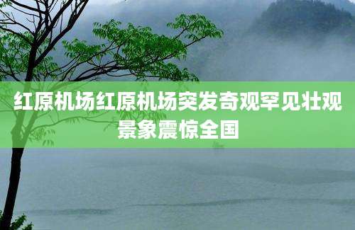 红原机场红原机场突发奇观罕见壮观景象震惊全国