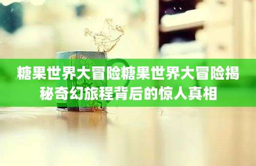 糖果世界大冒险糖果世界大冒险揭秘奇幻旅程背后的惊人真相