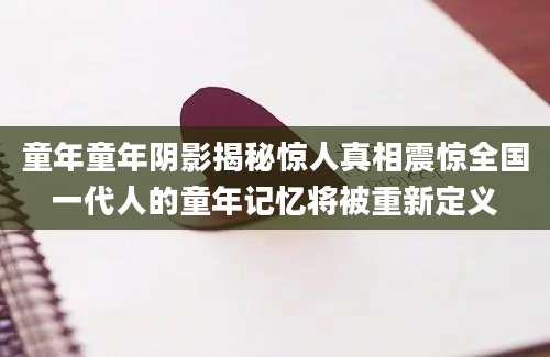 童年童年阴影揭秘惊人真相震惊全国一代人的童年记忆将被重新定义