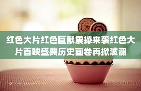 红色大片红色巨献震撼来袭红色大片首映盛典历史画卷再掀波澜
