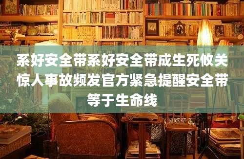 系好安全带系好安全带成生死攸关惊人事故频发官方紧急提醒安全带等于生命线