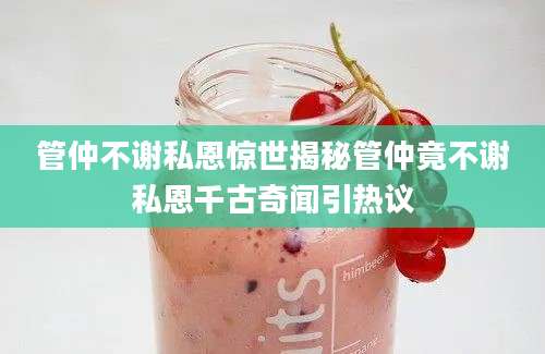 管仲不谢私恩惊世揭秘管仲竟不谢私恩千古奇闻引热议