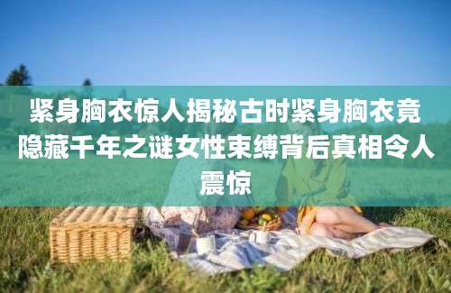 紧身胸衣惊人揭秘古时紧身胸衣竟隐藏千年之谜女性束缚背后真相令人震惊