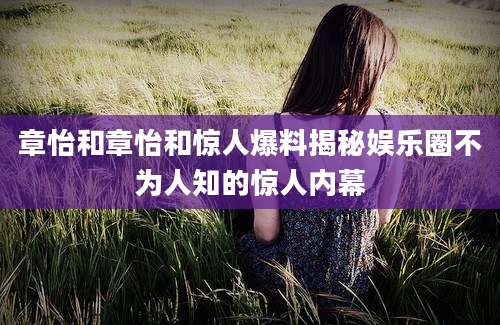 章怡和章怡和惊人爆料揭秘娱乐圈不为人知的惊人内幕