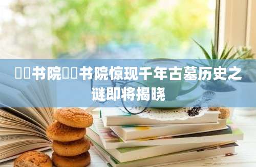 筼筜书院筼筜书院惊现千年古墓历史之谜即将揭晓