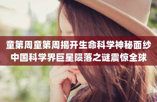 童第周童第周揭开生命科学神秘面纱中国科学界巨星陨落之谜震惊全球