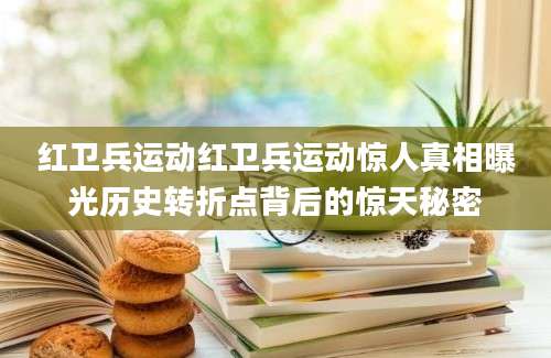 红卫兵运动红卫兵运动惊人真相曝光历史转折点背后的惊天秘密