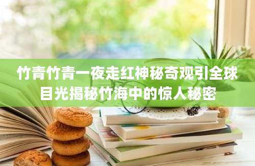 竹青竹青一夜走红神秘奇观引全球目光揭秘竹海中的惊人秘密