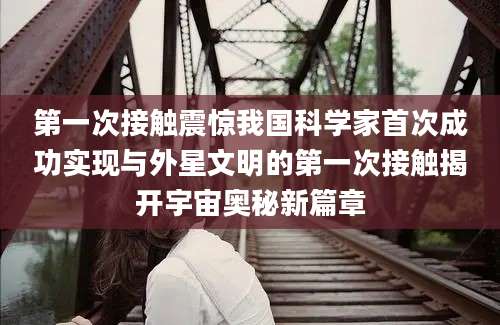 第一次接触震惊我国科学家首次成功实现与外星文明的第一次接触揭开宇宙奥秘新篇章