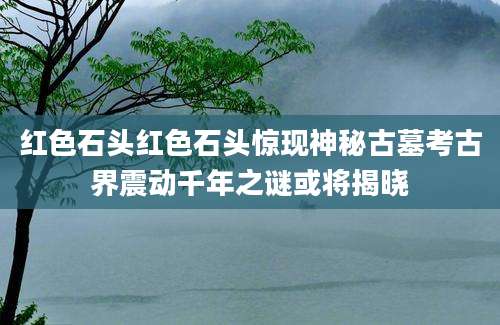 红色石头红色石头惊现神秘古墓考古界震动千年之谜或将揭晓