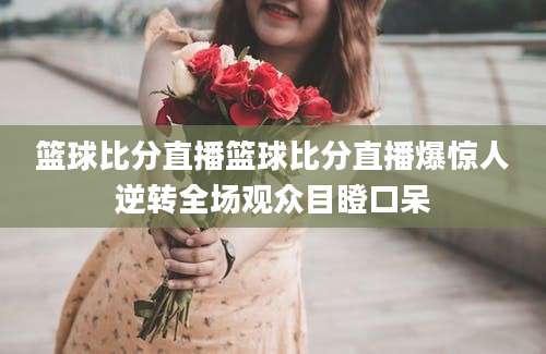 篮球比分直播篮球比分直播爆惊人逆转全场观众目瞪口呆