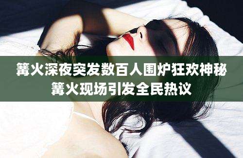 篝火深夜突发数百人围炉狂欢神秘篝火现场引发全民热议