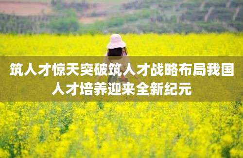 筑人才惊天突破筑人才战略布局我国人才培养迎来全新纪元