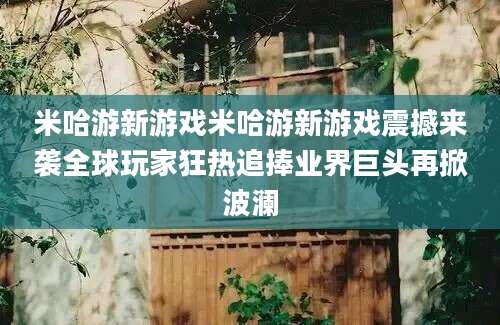 米哈游新游戏米哈游新游戏震撼来袭全球玩家狂热追捧业界巨头再掀波澜