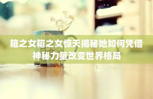箱之女箱之女惊天揭秘她如何凭借神秘力量改变世界格局