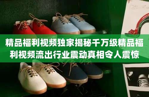 精品福利视频独家揭秘千万级精品福利视频流出行业震动真相令人震惊