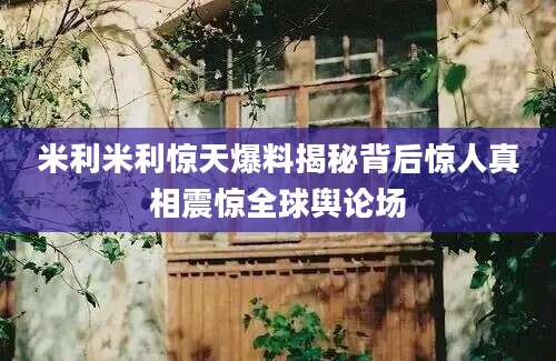 米利米利惊天爆料揭秘背后惊人真相震惊全球舆论场