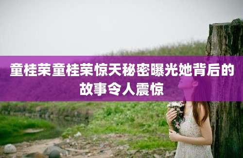 童桂荣童桂荣惊天秘密曝光她背后的故事令人震惊