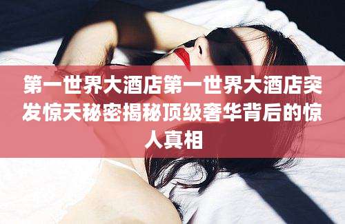 第一世界大酒店第一世界大酒店突发惊天秘密揭秘顶级奢华背后的惊人真相