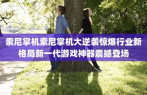 索尼掌机索尼掌机大逆袭惊爆行业新格局新一代游戏神器震撼登场
