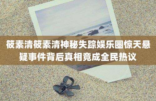 筱素清筱素清神秘失踪娱乐圈惊天悬疑事件背后真相竟成全民热议