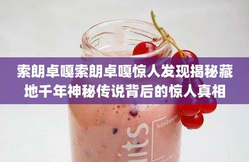 索朗卓嘎索朗卓嘎惊人发现揭秘藏地千年神秘传说背后的惊人真相