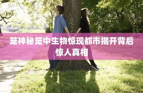 笼神秘笼中生物惊现都市揭开背后惊人真相