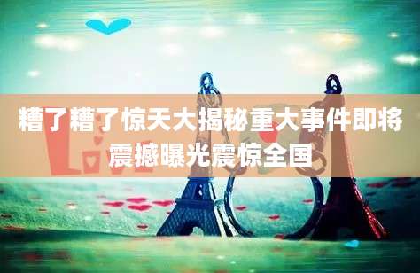 糟了糟了惊天大揭秘重大事件即将震撼曝光震惊全国