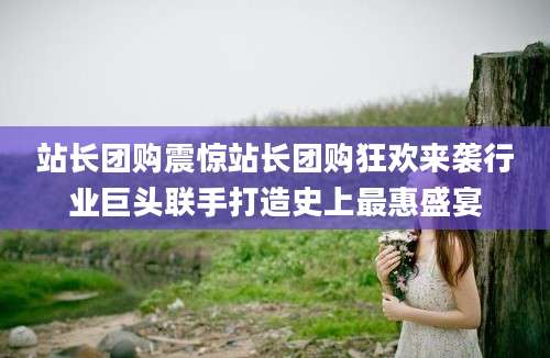 站长团购震惊站长团购狂欢来袭行业巨头联手打造史上最惠盛宴