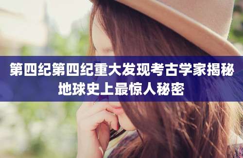 第四纪第四纪重大发现考古学家揭秘地球史上最惊人秘密