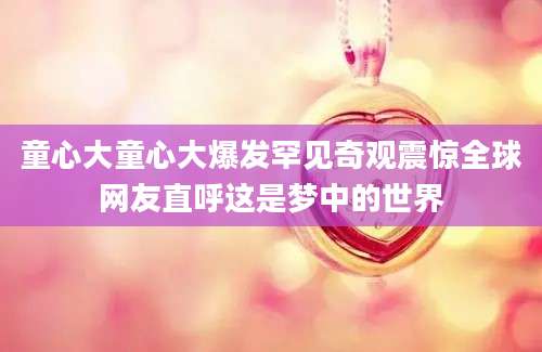 童心大童心大爆发罕见奇观震惊全球网友直呼这是梦中的世界