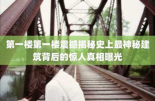 第一楼第一楼震撼揭秘史上最神秘建筑背后的惊人真相曝光
