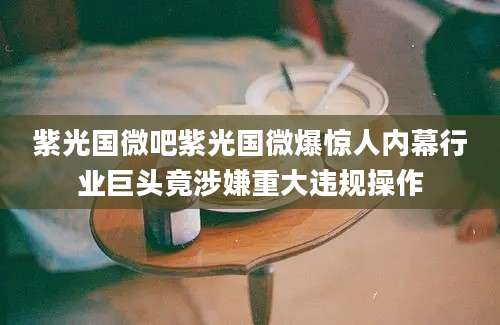 紫光国微吧紫光国微爆惊人内幕行业巨头竟涉嫌重大违规操作