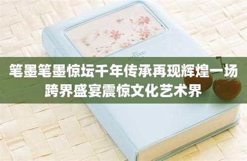 笔墨笔墨惊坛千年传承再现辉煌一场跨界盛宴震惊文化艺术界