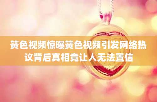 簧色视频惊曝簧色视频引发网络热议背后真相竟让人无法置信