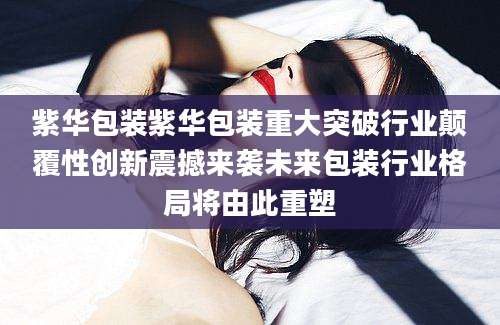 紫华包装紫华包装重大突破行业颠覆性创新震撼来袭未来包装行业格局将由此重塑