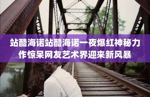 站酷海诺站酷海诺一夜爆红神秘力作惊呆网友艺术界迎来新风暴