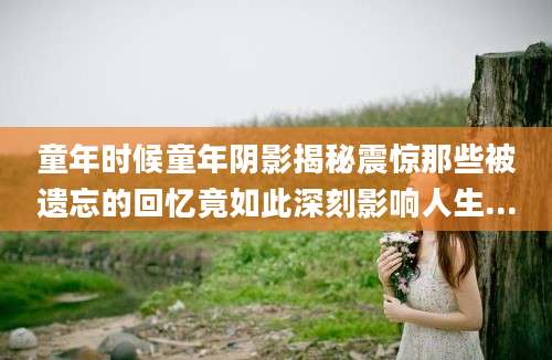 童年时候童年阴影揭秘震惊那些被遗忘的回忆竟如此深刻影响人生...