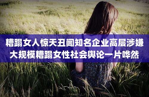 糟蹋女人惊天丑闻知名企业高层涉嫌大规模糟蹋女性社会舆论一片哗然