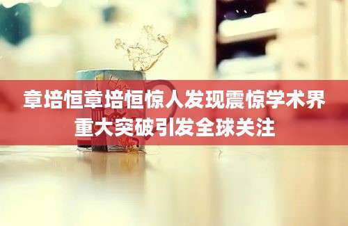 章培恒章培恒惊人发现震惊学术界重大突破引发全球关注