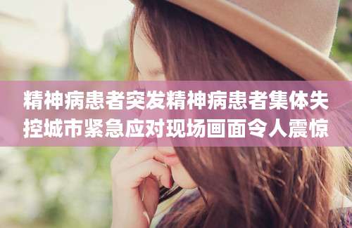 精神病患者突发精神病患者集体失控城市紧急应对现场画面令人震惊