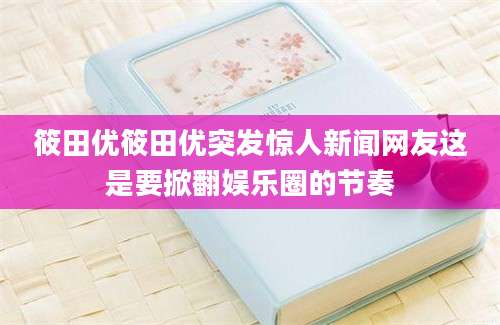筱田优筱田优突发惊人新闻网友这是要掀翻娱乐圈的节奏