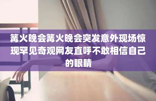 篝火晚会篝火晚会突发意外现场惊现罕见奇观网友直呼不敢相信自己的眼睛