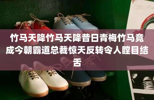 竹马天降竹马天降昔日青梅竹马竟成今朝霸道总裁惊天反转令人瞠目结舌