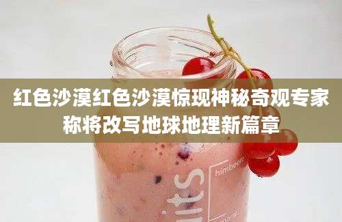 红色沙漠红色沙漠惊现神秘奇观专家称将改写地球地理新篇章