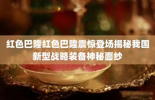 红色巴隆红色巴隆震惊登场揭秘我国新型战略装备神秘面纱
