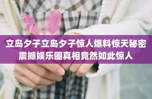 立岛夕子立岛夕子惊人爆料惊天秘密震撼娱乐圈真相竟然如此惊人