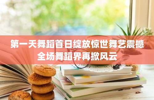 第一天舞蹈首日绽放惊世舞艺震撼全场舞蹈界再掀风云