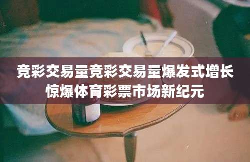 竞彩交易量竞彩交易量爆发式增长惊爆体育彩票市场新纪元