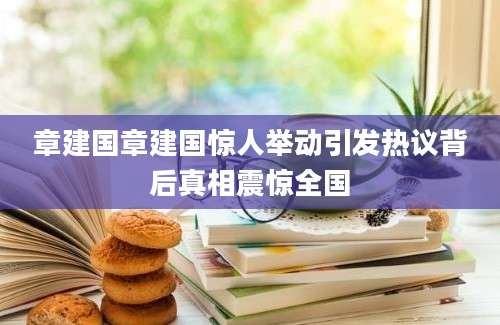章建国章建国惊人举动引发热议背后真相震惊全国